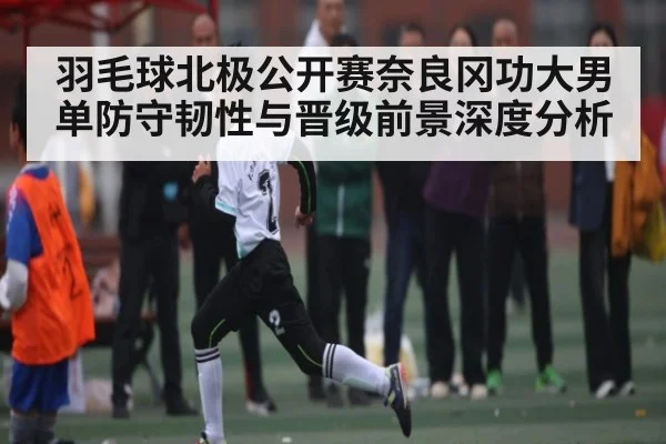 羽毛球北极公开赛奈良冈功大男单防守韧性与晋级前景深度分析
